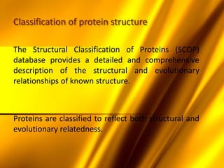 Classification of protein structure
The Structural Classification of Proteins (SCOP)
database provides a detailed and comprehensive
description of the structural and evolutionary
relationships of known structure.
Proteins are classified to reflect both structural and
evolutionary relatedness.
 