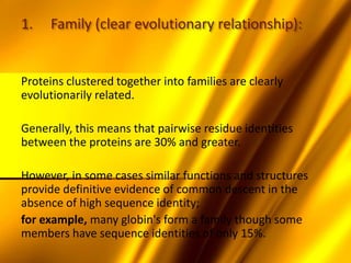 1. Family (clear evolutionary relationship):
Proteins clustered together into families are clearly
evolutionarily related.
Generally, this means that pairwise residue identities
between the proteins are 30% and greater.
However, in some cases similar functions and structures
provide definitive evidence of common descent in the
absence of high sequence identity;
for example, many globin's form a family though some
members have sequence identities of only 15%.
 