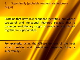 2. Superfamily (probable common evolutionary
origin):
Proteins that have low sequence identities, but whose
structural and functional features suggest that a
common evolutionary origin is probable, are placed
together in superfamilies.
For example, actin, the ATPase domain of the heat
shock protein, and hexakinase together form a
superfamily .
 