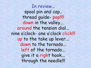 In review … spool pin and cap.. thread guide-  pop!!!! down  in the valley... around  the tension dial... nine o’clock- one o’clock  click!!! up  to the take up lever... down  to the tornado... left  of the tornado... give it a  righ t hook... through the needle!!! 