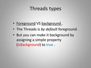 Threads typesForeground VS background .The Threads is by default foreground .But you can make it background by assigning a simple property (IsBackground) to true .