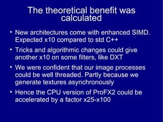 The theoretical benefit was calculated New architectures come with enhanced SIMD. Expected x10 compared to std C++ Tricks and algorithmic changes could give another x10 on some filters, like DXT We were confident that our image processes could be well threaded. Partly because we generate textures asynchronously Hence the CPU version of ProFX2 could be accelerated by a factor x25-x100 