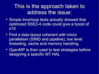 This is the approach taken to address the issue: Simple innerloop tests actually showed that optimized SSE2-4 code could give a boost of x10 Find a data layout coherent with micro parallelism (SIMD and pipeline), low level threading, cache and memory handling. OpenMP is then used to test strategies before designing a specific MT HAL 