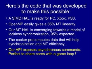 Here’s the code that was developed to make this possible: A SIMD HAL is ready for PC, Xbox, PS3. OpenMP easily gives a 85% MT linearity. Our MT HAL is converging towards a model of lockless synchronization, 95% expected. The cooker precomputes data that will help synchronization and MT efficiency. Our API exposes asynchronous commands. Perfect to share cores with a game loop ! 