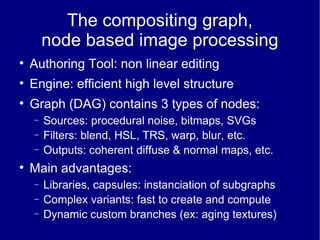 The compositing graph, node based image processing Authoring Tool: non linear editing Engine: efficient high level structure Graph (DAG) contains 3 types of nodes: Sources: procedural noise, bitmaps, SVGs Filters: blend, HSL, TRS, warp, blur, etc. Outputs: coherent diffuse & normal maps, etc. Main advantages: Libraries, capsules: instanciation of subgraphs Complex variants: fast to create and compute Dynamic custom branches (ex: aging textures) ‏ 