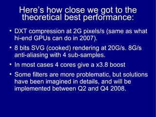 Here’s how close we got to the theoretical best performance: DXT compression at 2G pixels/s (same as what hi-end GPUs can do in 2007). 8 bits SVG (cooked) rendering at 20G/s. 8G/s anti-aliasing with 4 sub-samples. In most cases 4 cores give a x3.8 boost Some filters are more problematic, but solutions have been imagined in details, and will be implemented between Q2 and Q4 2008. 