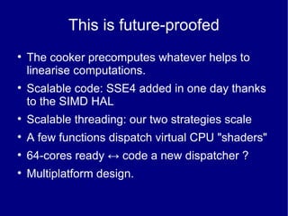This is future-proofed The cooker precomputes whatever helps to linearise computations. Scalable code: SSE4 added in one day thanks to the SIMD HAL Scalable threading: our two strategies scale A few functions dispatch virtual CPU "shaders" 64-cores ready  ↔  code a new dispatcher ? Multiplatform design. 