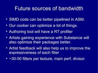 Future sources of bandwidth SIMD code can be better pipelined in ASM. Our cooker can optimize a lot of things. Authoring tool will have a RT profiler Artists gaining experience with Substance will also optimize their packages better. Artist feedback will also help us to improve the expressiveness of each filter ~30-50 filters per texture, main perf. divisor. 