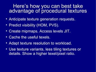 Here’s how you can best take advantage of procedural textures Anticipate texture generation requests. Predict visibility (HOM, PVS) ‏ . Create mipmaps. Access levels JIT. Cache the useful texels. Adapt texture resolution to workload. Use texture variants, less tiling textures or details. Show a higher texel/pixel ratio. 