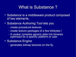 What is Substance ? Substance is a middleware product composed of two elements. Substance Authoring Tool lets you create procedural textures create texture packages of a few kilobytes ! A cooker compiles generic data into binaries optimized for a specific platform or user. Substance Engine generates bitmap textures on the fly. 
