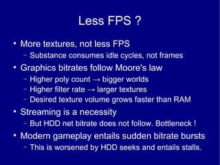 Less FPS ? More textures, not less FPS Substance consumes idle cycles, not frames Graphics bitrates follow Moore's law Higher poly count  ->  bigger worlds Higher filter rate  ->  larger textures Desired texture volume grows faster than RAM Streaming is a necessity But HDD net bitrate does not follow. Bottleneck ! Modern gameplay entails sudden bitrate bursts This is worsened by HDD seeks and entails stalls. 