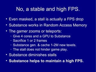 No, a stable and high FPS. Even masked, a stall is actually a FPS drop Substance works in Random Access Memory The gamer zooms or teleports: Give 4 cores and a GPU to Substance Sacrifice 1 or 2 frames Substance gen. & cache 1-2M new texels. The stall does not hinder game play. Substance diminishes stalls Substance helps to maintain a high FPS. 