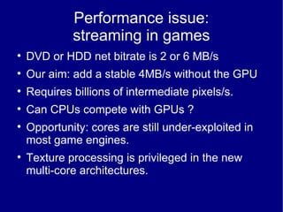 Performance issue: streaming in games DVD or HDD net bitrate is 2 or 6 MB/s  Our aim: add a stable 4MB/s without the GPU Requires billions of intermediate pixels/s. Can CPUs compete with GPUs ? Opportunity: cores are still under-exploited in most game engines. Texture processing is privileged in the new multi-core architectures. 