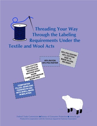 Threading Your Way
Through the Labeling
Requirements Under the
Textile and Wool Acts
Federal Trade Commission ■ Bureau of Consumer Protection ■ www.ftc.gov
Produced in cooperation with the American Apparel & Footwear Association
55% POLYESTER
55% POLYESTER
55% POLYESTER
55% POLYESTER
55% POLYESTER
45% COTTON
45% COTTON
45% COTTON
45% COTTON
45% COTTONSIZE 10
SIZE 10
SIZE 10
SIZE 10
SIZE 10MADE IN
MADE IN
MADE IN
MADE IN
MADE IN USAUSAUSAUSAUSARN 00001
RN 00001
RN 00001
RN 00001
RN 00001
65%65%65%65%65% RAYONRAYONRAYONRAYONRAYON
35%35%35%35%35% POLYESTERPOLYESTERPOLYESTERPOLYESTERPOLYESTER
100%COTTON
100%COTTON
100%COTTON
100%COTTON
100%COTTON
EXCLUSIVEOF
EXCLUSIVEOF
EXCLUSIVEOF
EXCLUSIVEOF
EXCLUSIVEOF
DECORATION
DECORATION
DECORATION
DECORATION
DECORATION
MACHINE WASH
MACHINE WASH
MACHINE WASH
MACHINE WASH
MACHINE WASH
WARM
WARM
WARM
WARM
WARM
TUMBLE DRY MEDIUM
TUMBLE DRY MEDIUM
TUMBLE DRY MEDIUM
TUMBLE DRY MEDIUM
TUMBLE DRY MEDIUM
WARM IRON
WARM IRON
WARM IRON
WARM IRON
WARM IRON
COMFORTER
COMFORTER
COMFORTER
COMFORTER
COMFORTER
FILLED, SEWN AND
FILLED, SEWN AND
FILLED, SEWN AND
FILLED, SEWN AND
FILLED, SEWN AND
FINISHED IN USA
FINISHED IN USA
FINISHED IN USA
FINISHED IN USA
FINISHED IN USA
WITH SHELL MADE
WITH SHELL MADE
WITH SHELL MADE
WITH SHELL MADE
WITH SHELL MADE
IN MALAYSIA
IN MALAYSIA
IN MALAYSIA
IN MALAYSIA
IN MALAYSIA
 