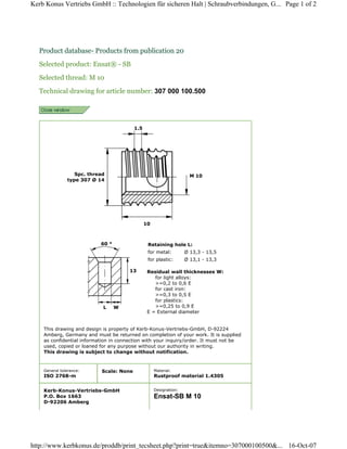Product database- Products from publication 20
Selected product: Ensat® - SB
Selected thread: M 10
Technical drawing for article number: 307 000 100.500
Spc. thread
type 307 Ø 14
1.5
10
M 10
This drawing and design is property of Kerb-Konus-Vertriebs-GmbH, D-92224
Amberg, Germany and must be returned on completion of your work. It is supplied
as confidential information in connection with your inquiry/order. It must not be
used, copied or loaned for any purpose without our authority in writing.
This drawing is subject to change without notification.
60 °
13
L W
Residual wall thicknesses W:
for light alloys:
>=0,2 to 0,6 E
for cast iron:
>=0,3 to 0,5 E
for plastics:
>=0,25 to 0,9 E
E = External diameter
Retaining hole L:
for metal: Ø 13,3 - 13,5
for plastic: Ø 13,1 - 13,3
General tolerance:
ISO 2768-m
Scale: None Material:
Rustproof material 1.4305
Kerb-Konus-Vertriebs-GmbH
P.O. Box 1663
D-92206 Amberg
Designation:
Ensat-SB M 10
Page 1 of 2
Kerb Konus Vertriebs GmbH :: Technologien für sicheren Halt | Schraubverbindungen, G...
16-Oct-07
http://www.kerbkonus.de/proddb/print_tecsheet.php?print=true&itemno=307000100500&...
 