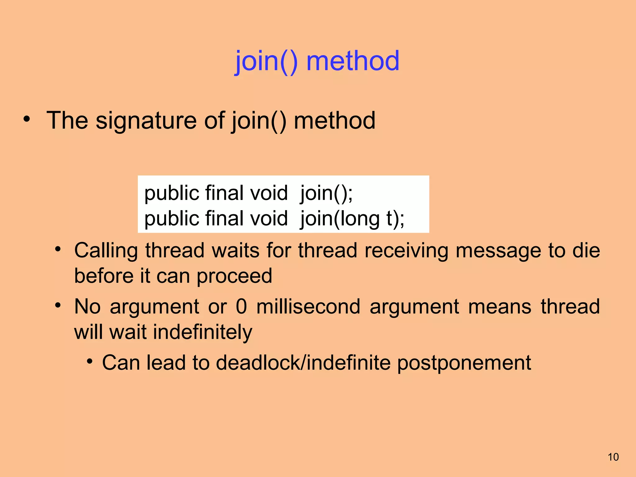 join() method

• The signature of join() method

           public final void join();
           public final void join(long t);
  • Calling thread waits for thread receiving message to die
    before it can proceed
  • No argument or 0 millisecond argument means thread
    will wait indefinitely
     • Can lead to deadlock/indefinite postponement



                                                               10
 