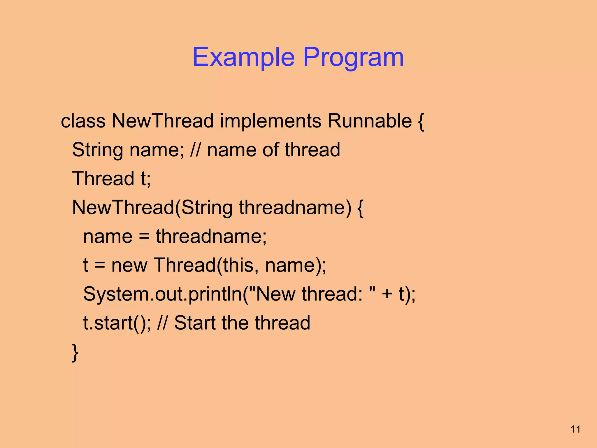 Example Program

class NewThread implements Runnable {
 String name; // name of thread
 Thread t;
 NewThread(String threadname) {
   name = threadname;
   t = new Thread(this, name);
   System.out.println("New thread: " + t);
   t.start(); // Start the thread
 }


                                             11
 