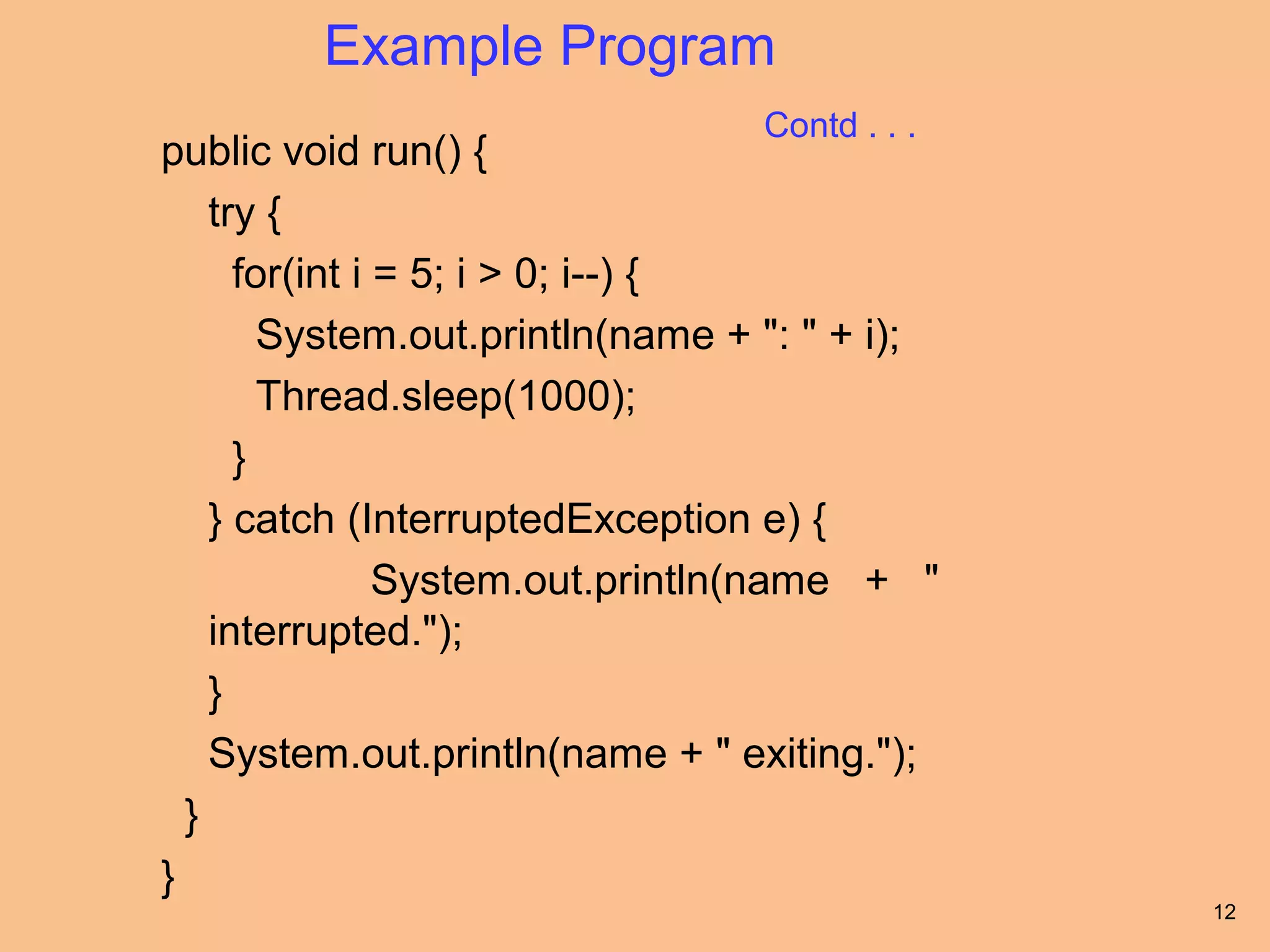Example Program
                                  Contd . . .
public void run() {
    try {
      for(int i = 5; i > 0; i--) {
        System.out.println(name + ": " + i);
        Thread.sleep(1000);
      }
    } catch (InterruptedException e) {
                System.out.println(name + "
    interrupted.");
    }
    System.out.println(name + " exiting.");
  }
}
                                                12
 