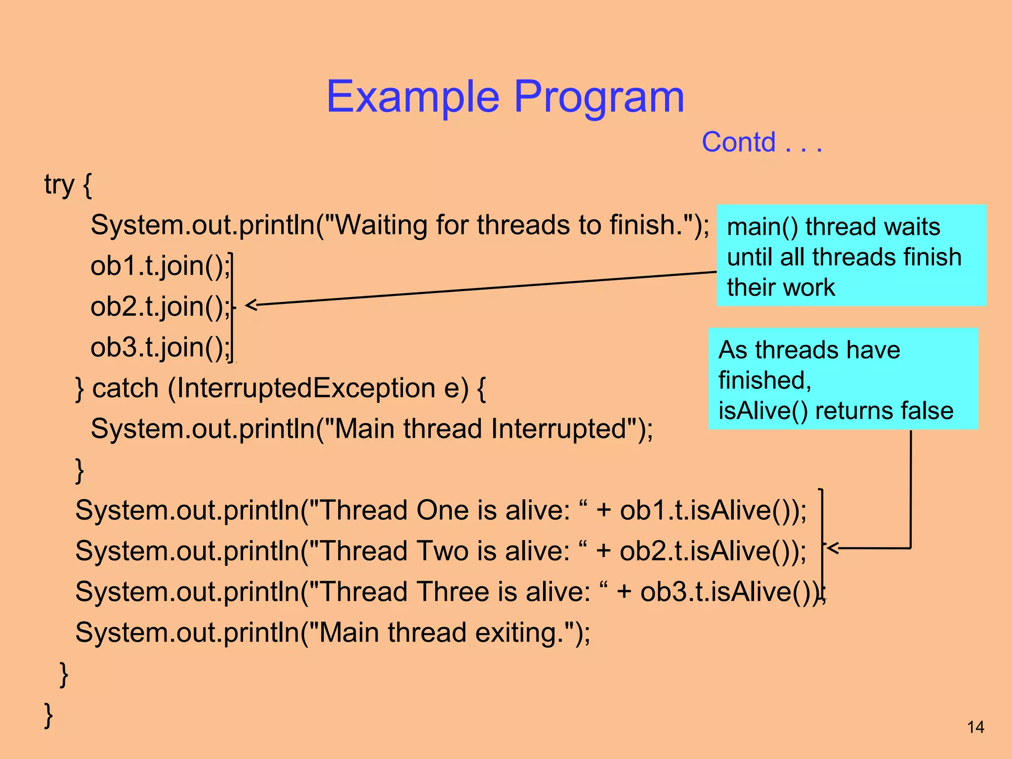 Example Program
                                                            Contd . . .
try {
      System.out.println("Waiting for threads to finish."); main() thread waits
      ob1.t.join();                                         until all threads finish
                                                            their work
      ob2.t.join();
      ob3.t.join();                                        As threads have
    } catch (InterruptedException e) {                     finished,
                                                           isAlive() returns false
      System.out.println("Main thread Interrupted");
    }
    System.out.println("Thread One is alive: “ + ob1.t.isAlive());
    System.out.println("Thread Two is alive: “ + ob2.t.isAlive());
    System.out.println("Thread Three is alive: “ + ob3.t.isAlive());
    System.out.println("Main thread exiting.");
  }
}                                                                                    14
 