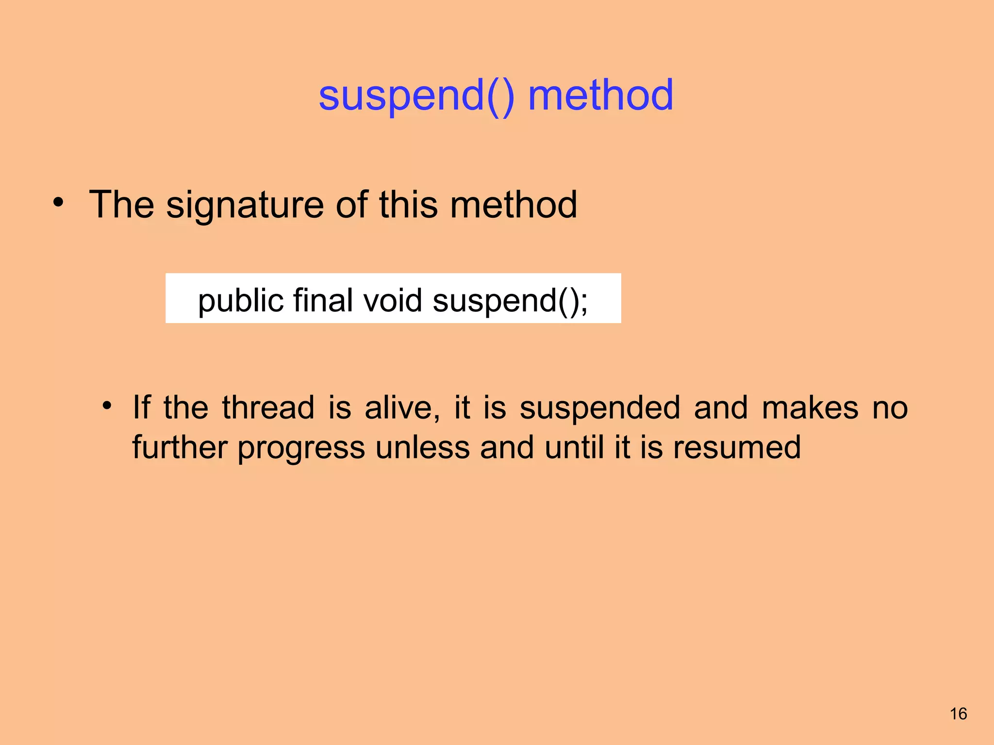 suspend() method

• The signature of this method

        public final void suspend();


  • If the thread is alive, it is suspended and makes no
    further progress unless and until it is resumed




                                                           16
 