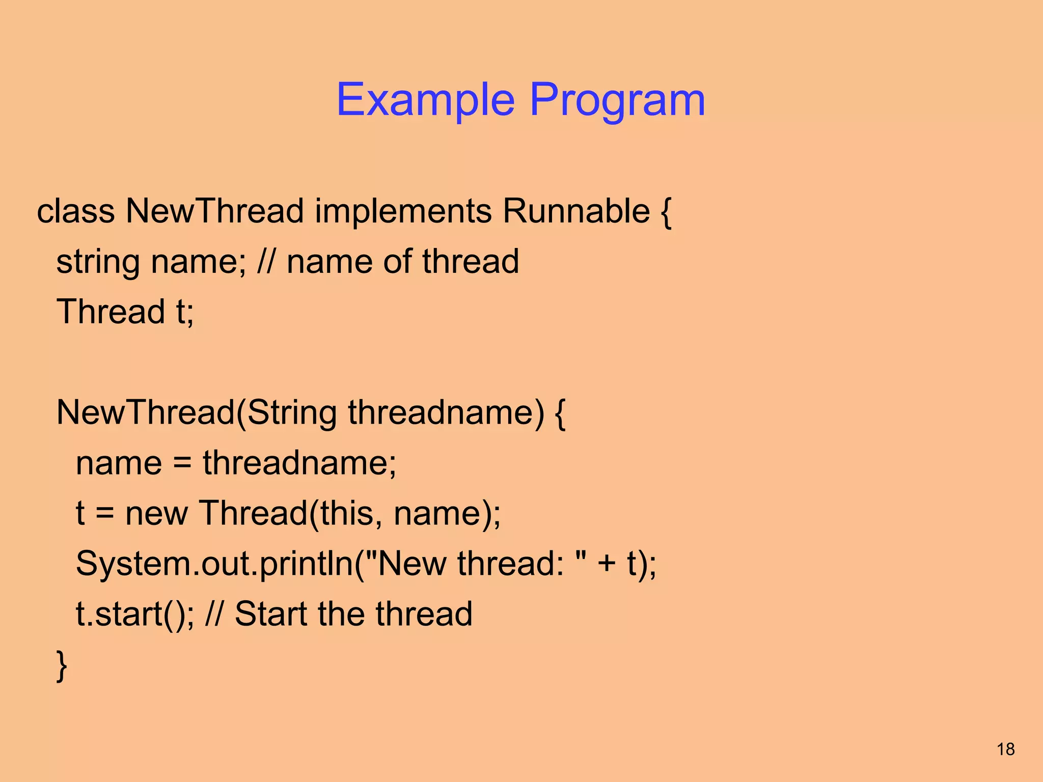 Example Program

class NewThread implements Runnable {
 string name; // name of thread
 Thread t;

 NewThread(String threadname) {
   name = threadname;
   t = new Thread(this, name);
   System.out.println("New thread: " + t);
   t.start(); // Start the thread
 }

                                             18
 