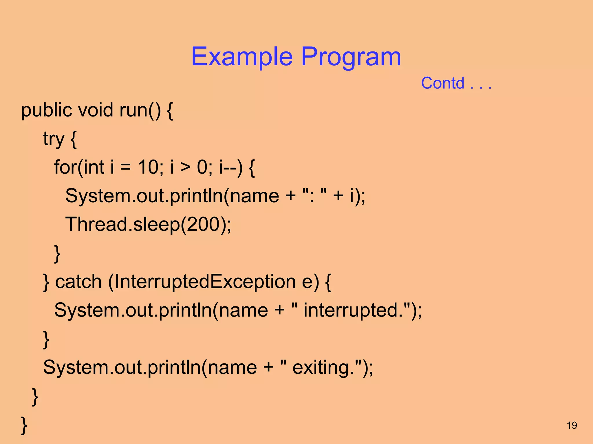 Example Program
                                                Contd . . .
public void run() {
    try {
      for(int i = 10; i > 0; i--) {
        System.out.println(name + ": " + i);
        Thread.sleep(200);
      }
    } catch (InterruptedException e) {
      System.out.println(name + " interrupted.");
    }
    System.out.println(name + " exiting.");
  }
}                                                             19
 