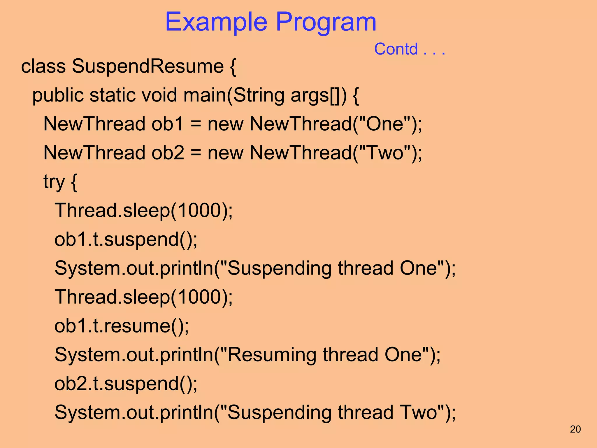 Example Program
                                       Contd . . .
class SuspendResume {
 public static void main(String args[]) {
   NewThread ob1 = new NewThread("One");
   NewThread ob2 = new NewThread("Two");
   try {
     Thread.sleep(1000);
     ob1.t.suspend();
     System.out.println("Suspending thread One");
     Thread.sleep(1000);
     ob1.t.resume();
     System.out.println("Resuming thread One");
     ob2.t.suspend();
     System.out.println("Suspending thread Two");
                                                     20
 