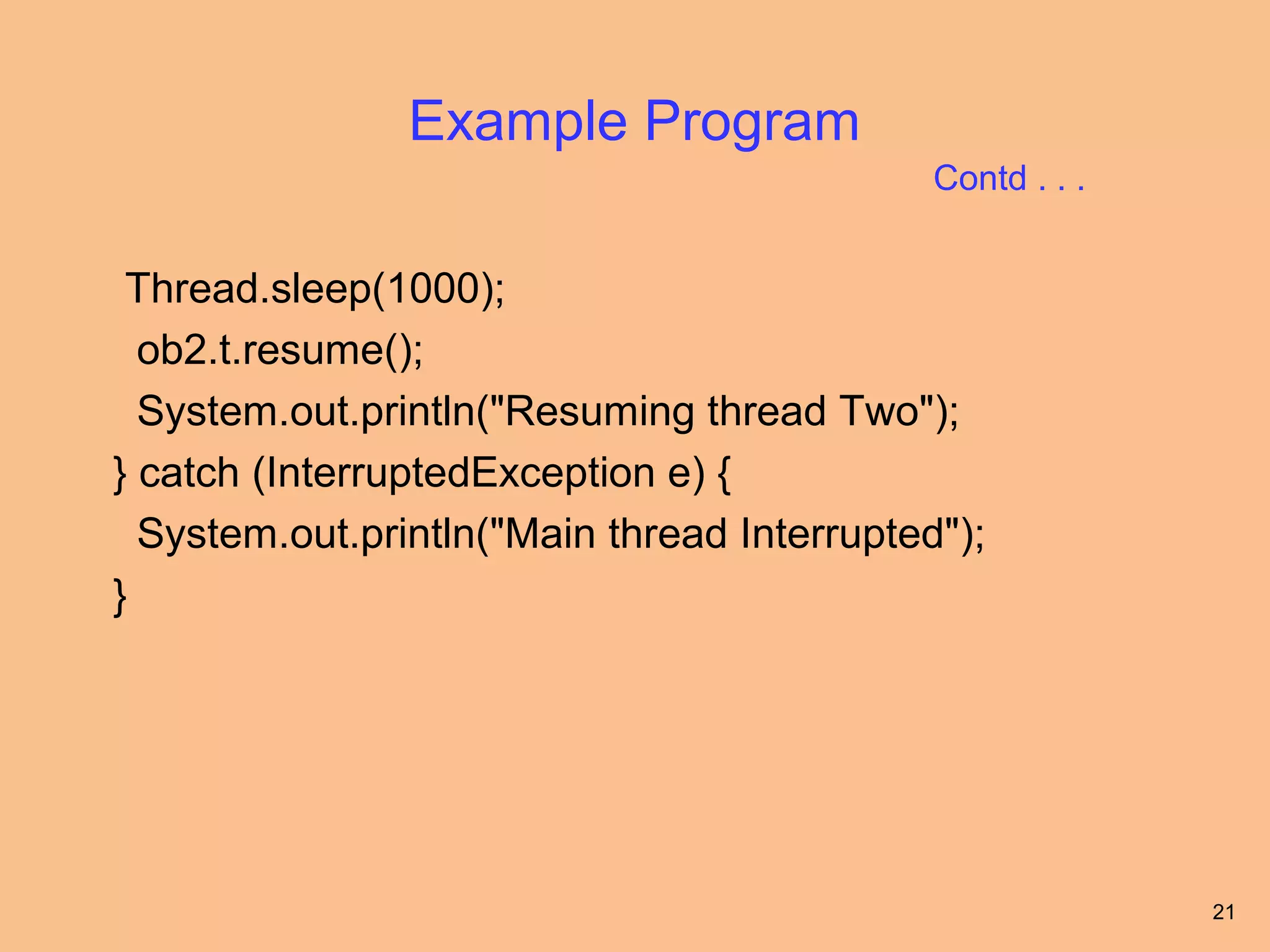 Example Program
                                             Contd . . .


 Thread.sleep(1000);
  ob2.t.resume();
  System.out.println("Resuming thread Two");
} catch (InterruptedException e) {
  System.out.println("Main thread Interrupted");
}




                                                           21
 