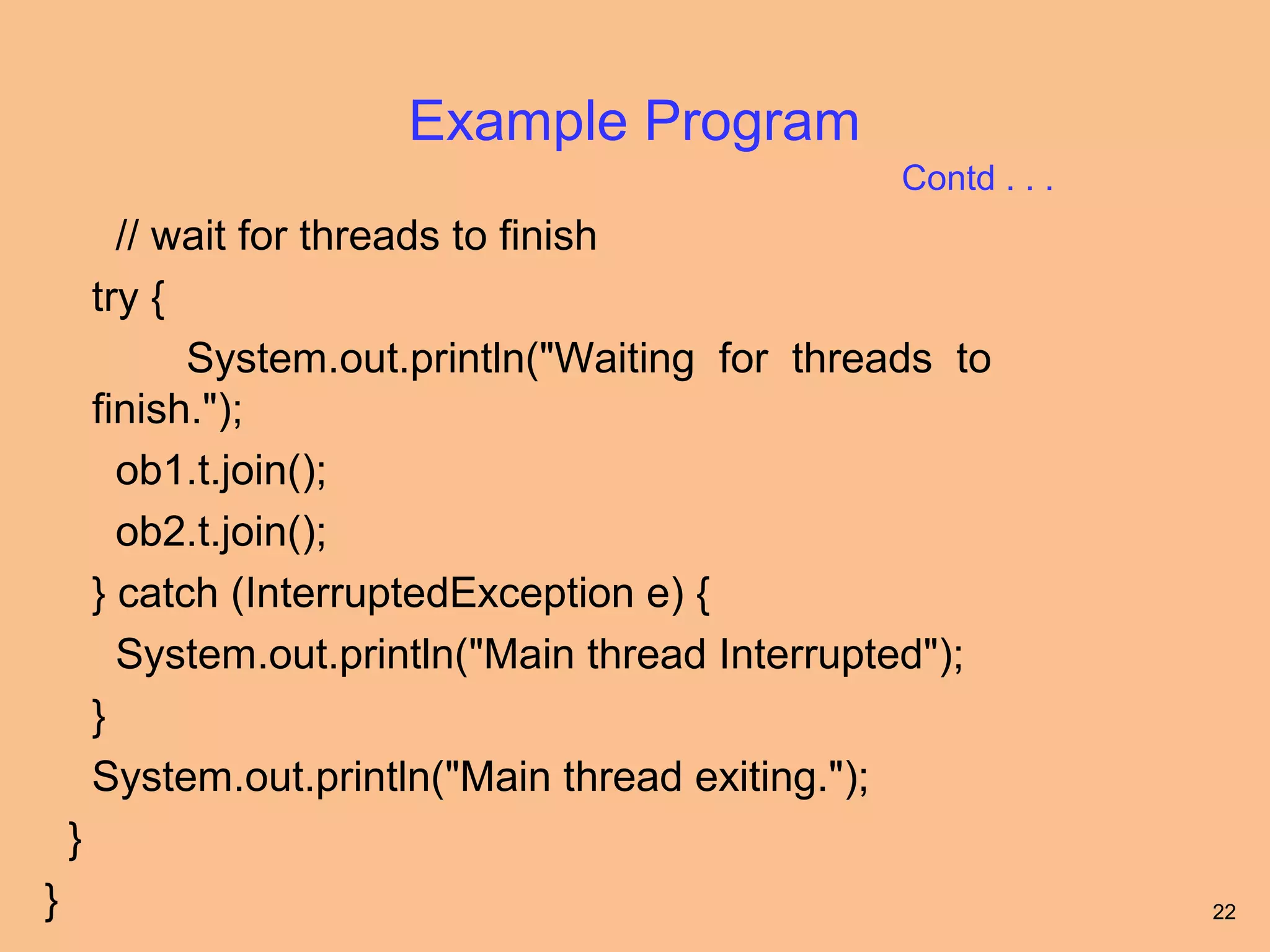 Example Program
                                                   Contd . . .
          // wait for threads to finish
        try {
              System.out.println("Waiting for threads to
        finish.");
          ob1.t.join();
          ob2.t.join();
        } catch (InterruptedException e) {
          System.out.println("Main thread Interrupted");
        }
        System.out.println("Main thread exiting.");
    }
}                                                                22
 