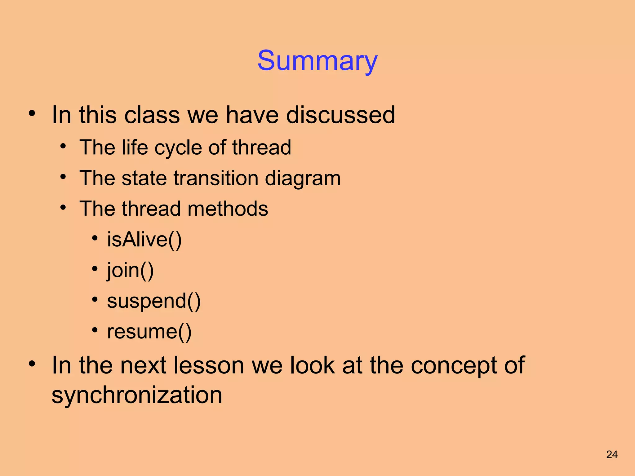 Summary
• In this class we have discussed
  • The life cycle of thread
  • The state transition diagram
  • The thread methods
     • isAlive()
     • join()
     • suspend()
     • resume()
• In the next lesson we look at the concept of
  synchronization

                                                 24
 