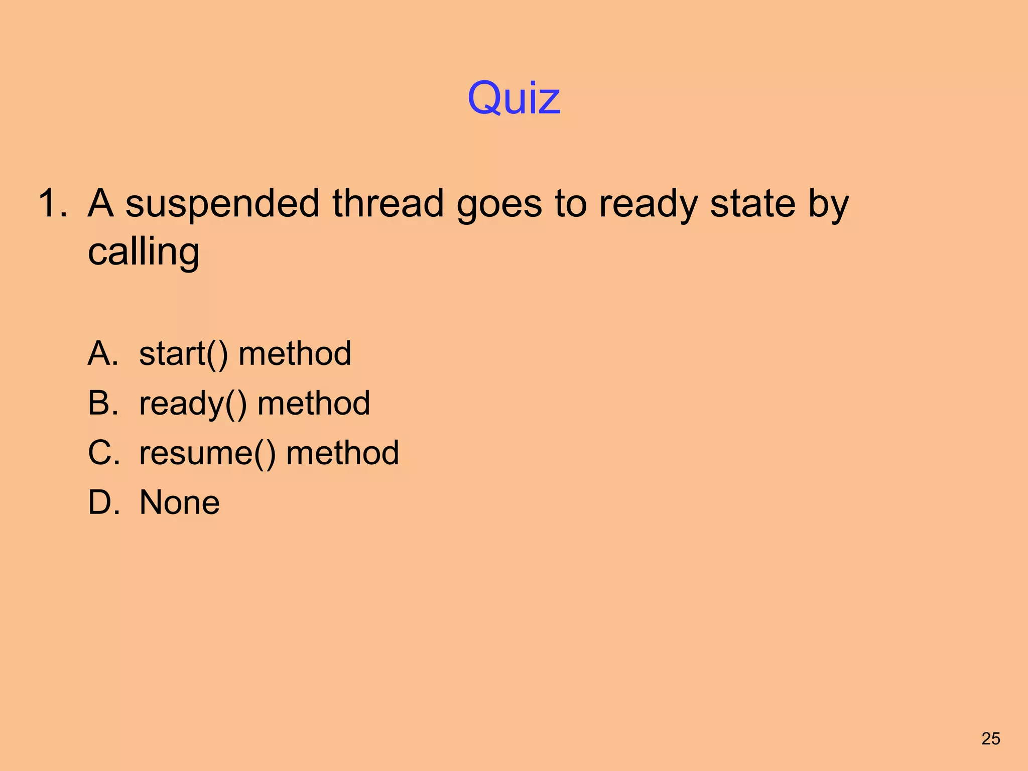 Quiz

1. A suspended thread goes to ready state by
   calling

  A.   start() method
  B.   ready() method
  C.   resume() method
  D.   None




                                               25
 