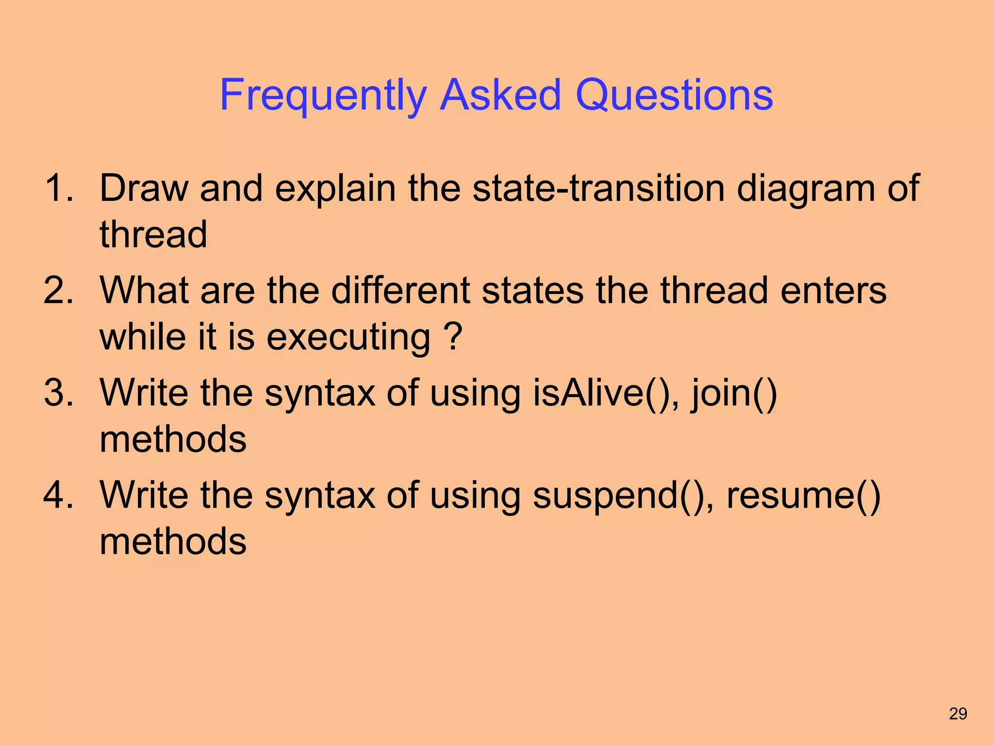 Frequently Asked Questions

1. Draw and explain the state-transition diagram of
   thread
2. What are the different states the thread enters
   while it is executing ?
3. Write the syntax of using isAlive(), join()
   methods
4. Write the syntax of using suspend(), resume()
   methods



                                                      29
 