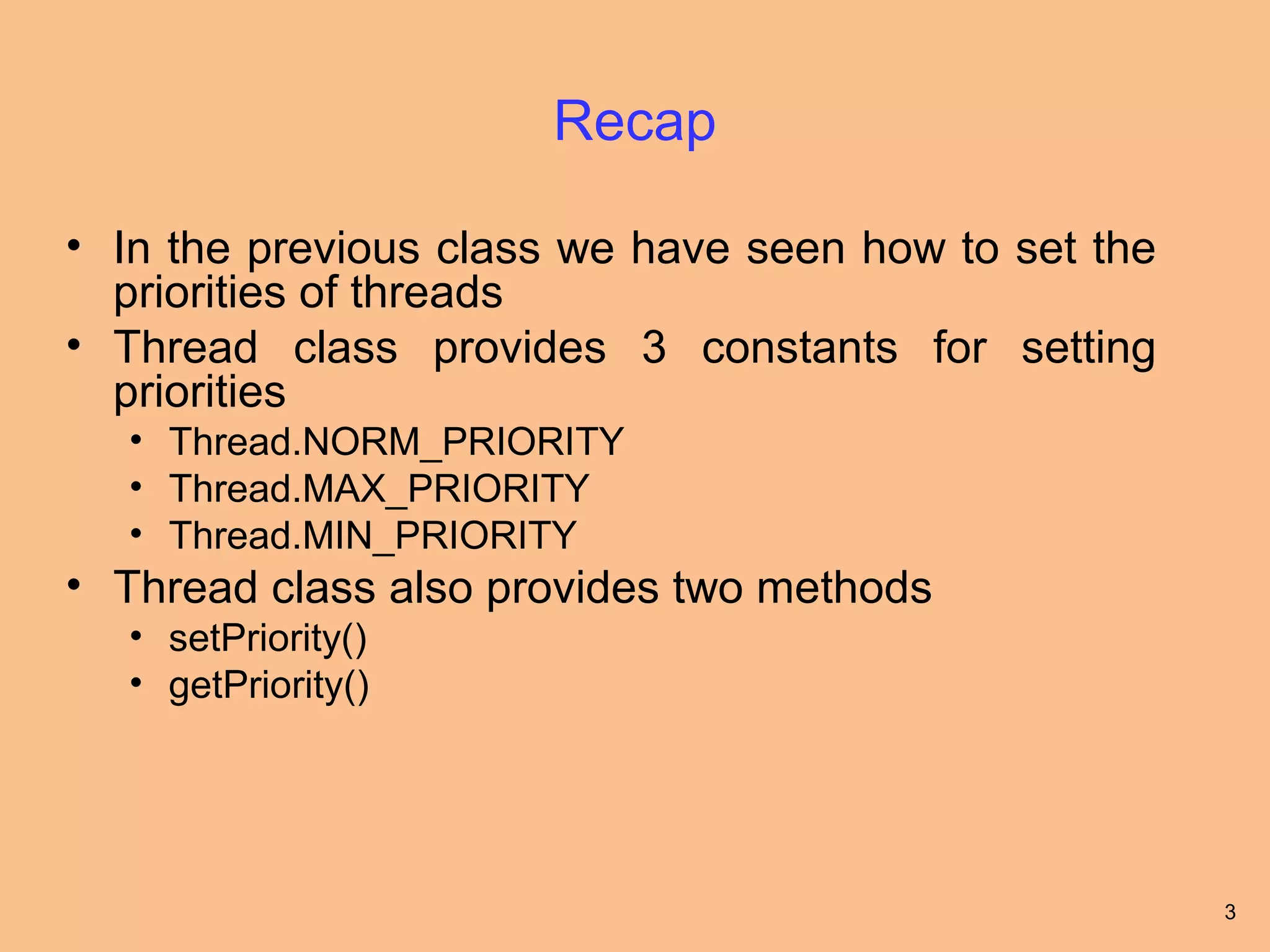 Recap

• In the previous class we have seen how to set the
  priorities of threads
• Thread class provides 3 constants for setting
  priorities
  • Thread.NORM_PRIORITY
  • Thread.MAX_PRIORITY
  • Thread.MIN_PRIORITY
• Thread class also provides two methods
  • setPriority()
  • getPriority()




                                                      3
 