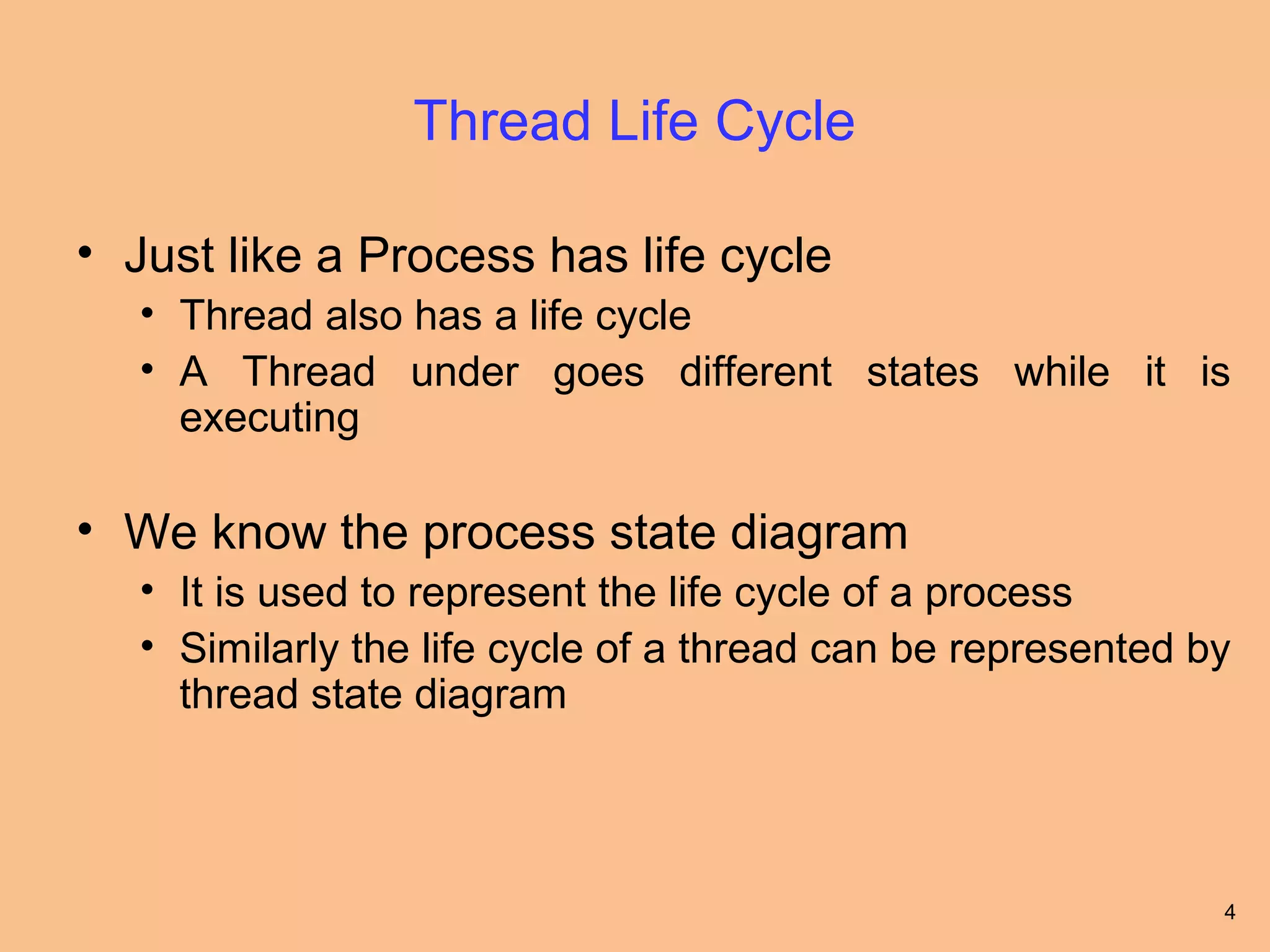Thread Life Cycle

• Just like a Process has life cycle
   • Thread also has a life cycle
   • A Thread under goes different states while it is
     executing

• We know the process state diagram
   • It is used to represent the life cycle of a process
   • Similarly the life cycle of a thread can be represented by
     thread state diagram



                                                              4
 