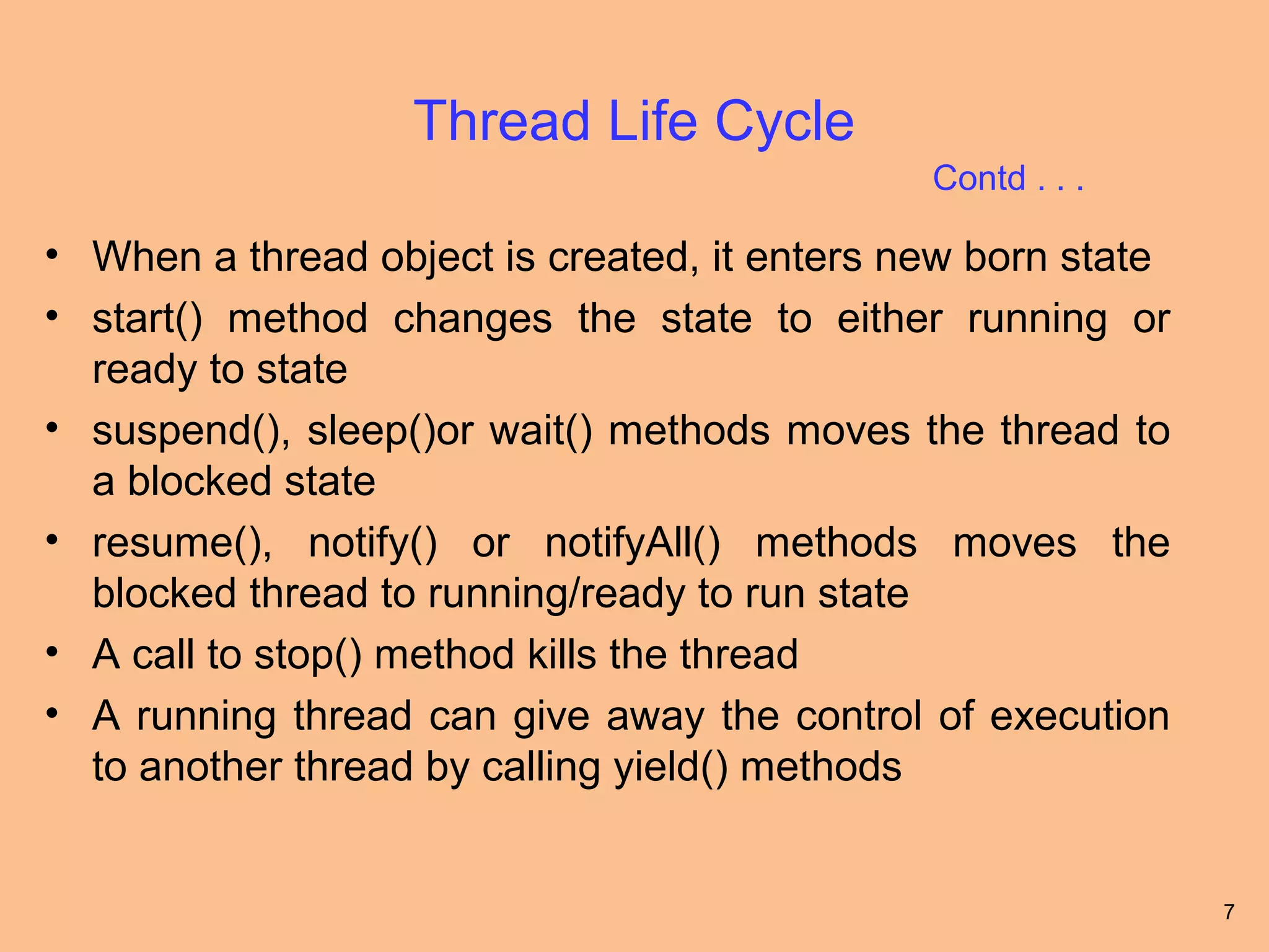 Thread Life Cycle
                                              Contd . . .

• When a thread object is created, it enters new born state
• start() method changes the state to either running or
  ready to state
• suspend(), sleep()or wait() methods moves the thread to
  a blocked state
• resume(), notify() or notifyAll() methods moves the
  blocked thread to running/ready to run state
• A call to stop() method kills the thread
• A running thread can give away the control of execution
  to another thread by calling yield() methods


                                                              7
 