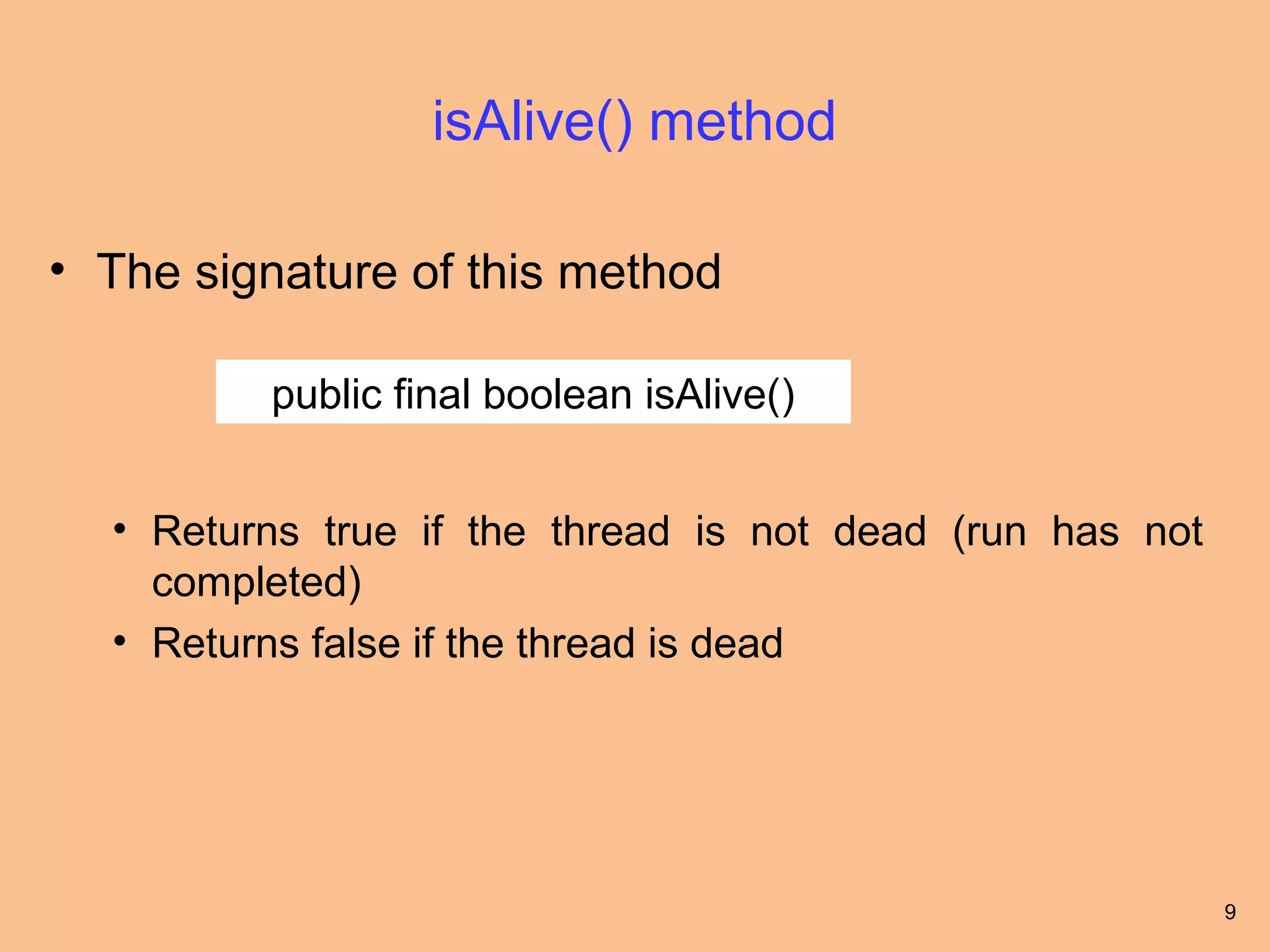 isAlive() method

• The signature of this method

         public final boolean isAlive()


  • Returns true if the thread is not dead (run has not
    completed)
  • Returns false if the thread is dead




                                                          9
 