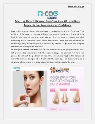 https://www.ncog.sg/
Selecting Thread lift Nose, Best Clinic Face Lift, and Nose
Augmentation Increases your Confidence
Face is the most prominent part and nose is the centre attraction of the face. The
position of the nose on the face enhances or lessens the beauty of anyone. It is
both in the case of the men and women. For this reason, people are also
becoming more conscious about their appearance. With the advancement of
technology, they are making efforts by selecting various surgery and non-surgery
methods for making them beautiful.
Non-surgical Thread Lift Nose uses absorb threads made by polydioxanone. It is
100 percent bio-compatible with the human body. This process will help the
people to sort out the problem. In this, PDO threads are kept in the horizontal
way into the nose bridge and vertically into the nose tip. The thread works as a
structure which supports in shaping and contouring the nose to the state.
 