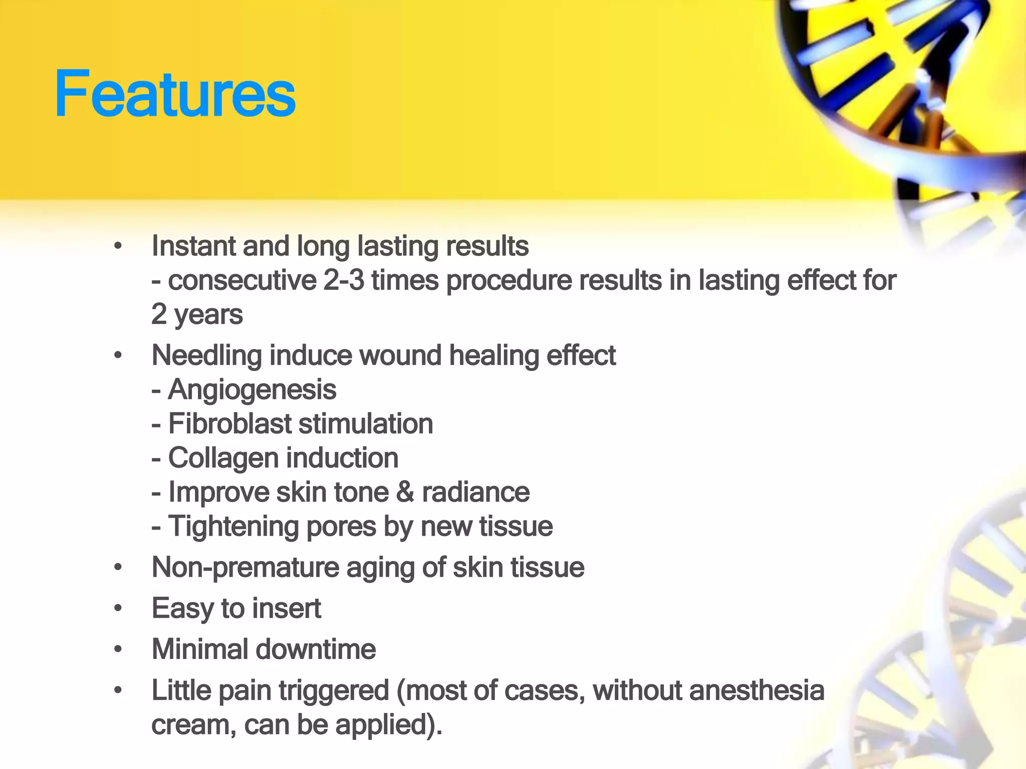 Features
• Instant and long lasting results
- consecutive 2-3 times procedure results in lasting effect for
2 years
• Needling induce wound healing effect
- Angiogenesis
- Fibroblast stimulation
- Collagen induction
- Improve skin tone & radiance
- Tightening pores by new tissue
• Non-premature aging of skin tissue
• Easy to insert
• Minimal downtime
• Little pain triggered (most of cases, without anesthesia
cream, can be applied).
 