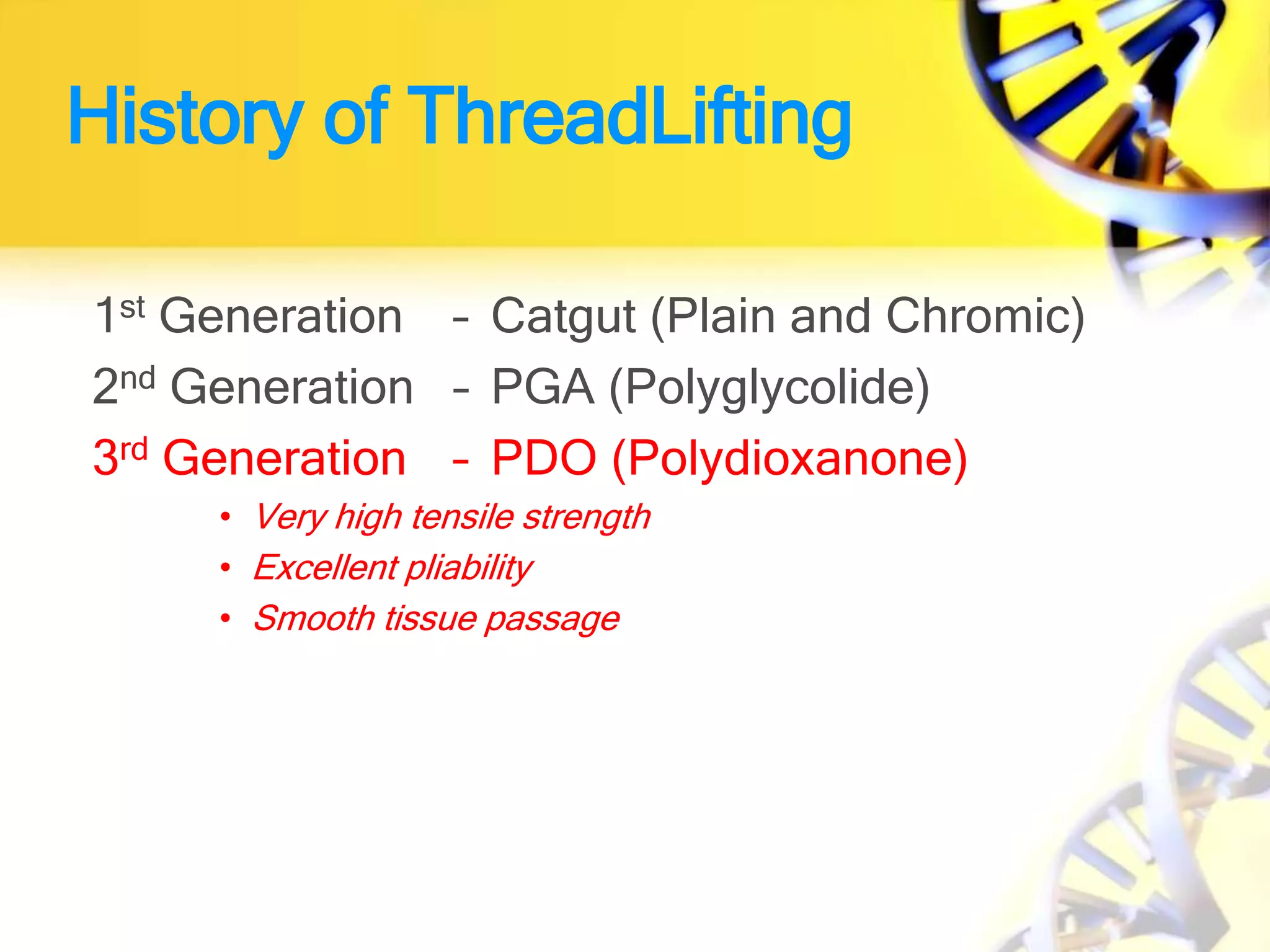 History of ThreadLifting
1st Generation – Catgut (Plain and Chromic)
2nd Generation – PGA (Polyglycolide)
3rd Generation – PDO (Polydioxanone)
• Very high tensile strength
• Excellent pliability
• Smooth tissue passage
 