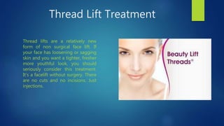 Thread Lift Treatment
Thread lifts are a relatively new
form of non surgical face lift. If
your face has loosening or sagging
skin and you want a tighter, fresher
more youthful look, you should
seriously consider this treatment.
It’s a facelift without surgery. There
are no cuts and no incisions. Just
injections.
 
