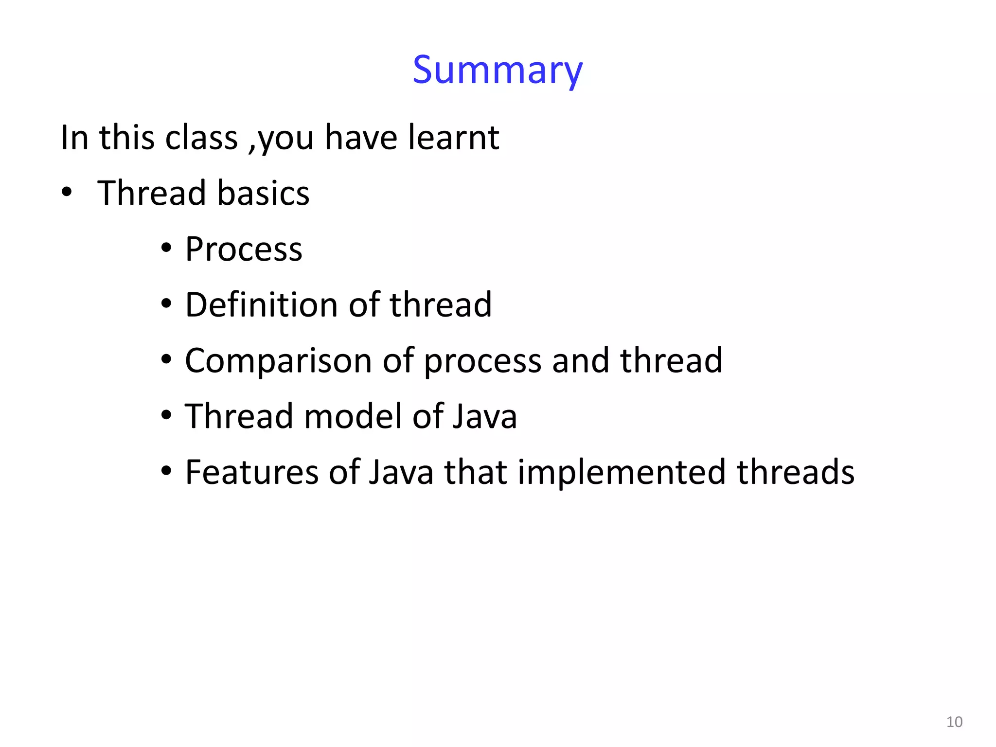 Summary
In this class ,you have learnt
• Thread basics
       • Process
       • Definition of thread
       • Comparison of process and thread
       • Thread model of Java
       • Features of Java that implemented threads




                                                     10
 