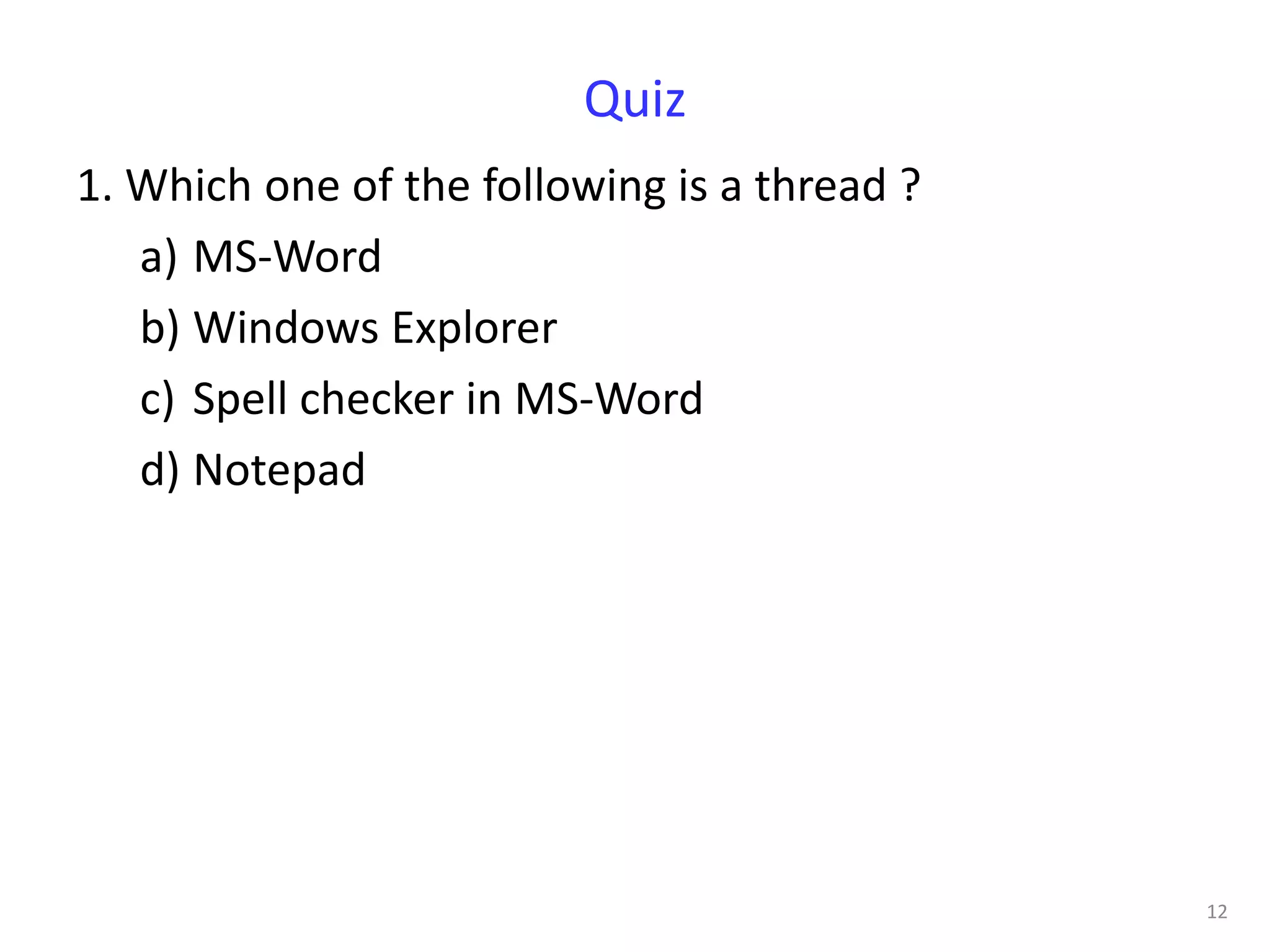 Quiz
1. Which one of the following is a thread ?
   a) MS-Word
   b) Windows Explorer
   c) Spell checker in MS-Word
   d) Notepad




                                              12
 