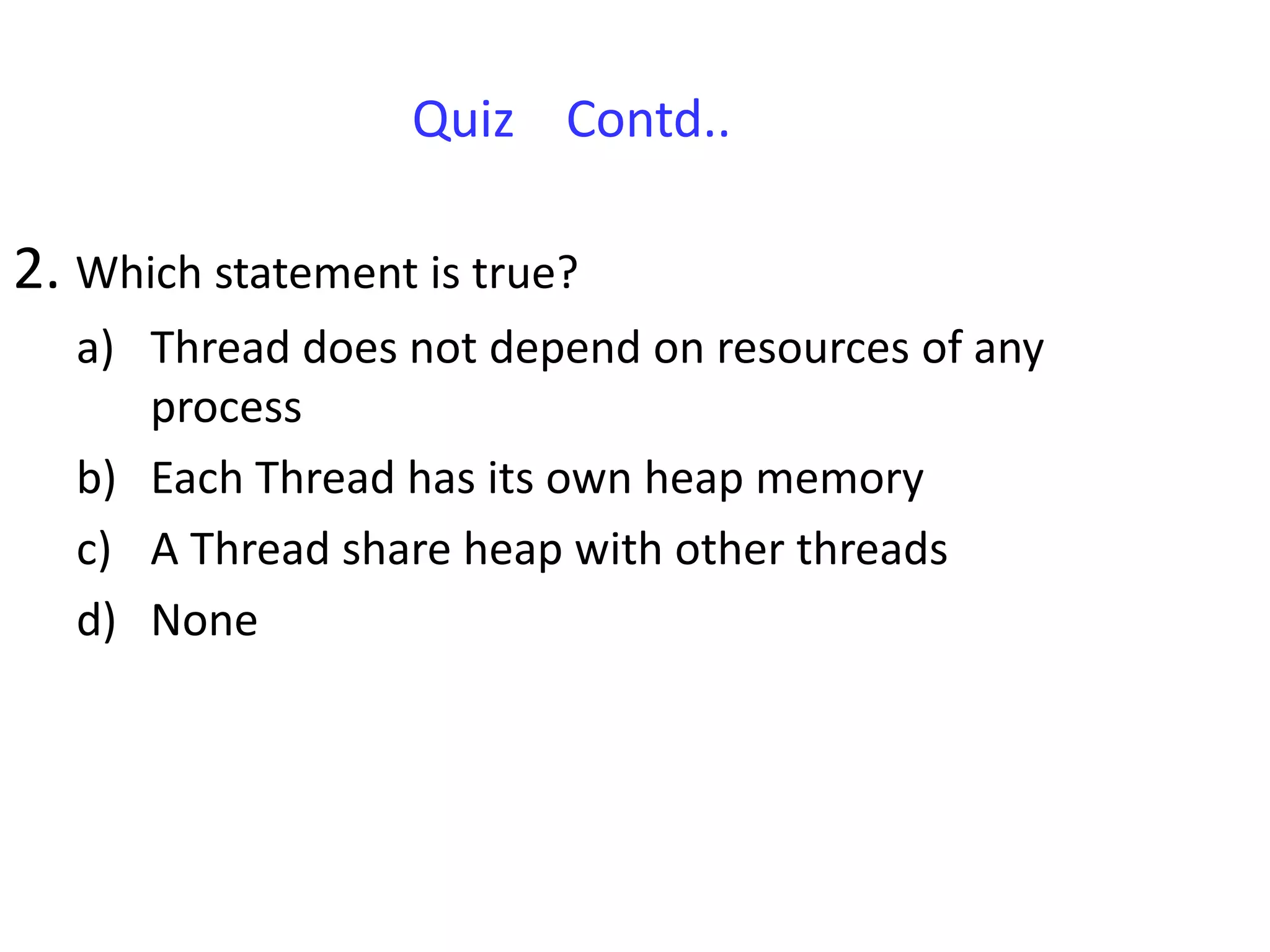 Quiz Contd..

2. Which statement is true?
   a) Thread does not depend on resources of any
      process
   b) Each Thread has its own heap memory
   c) A Thread share heap with other threads
   d) None
 