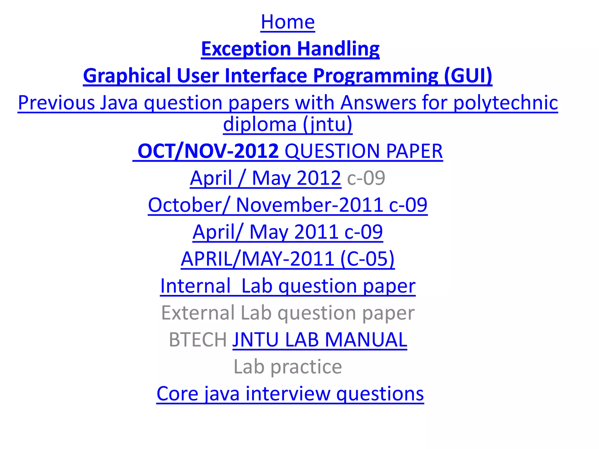 Home
                    Exception Handling
       Graphical User Interface Programming (GUI)
Previous Java question papers with Answers for polytechnic
                      diploma (jntu)
             OCT/NOV-2012 QUESTION PAPER
                  April / May 2012 c-09
              October/ November-2011 c-09
                   April/ May 2011 c-09
                 APRIL/MAY-2011 (C-05)
               Internal Lab question paper
               External Lab question paper
                BTECH JNTU LAB MANUAL
                        Lab practice
               Core java interview questions
 