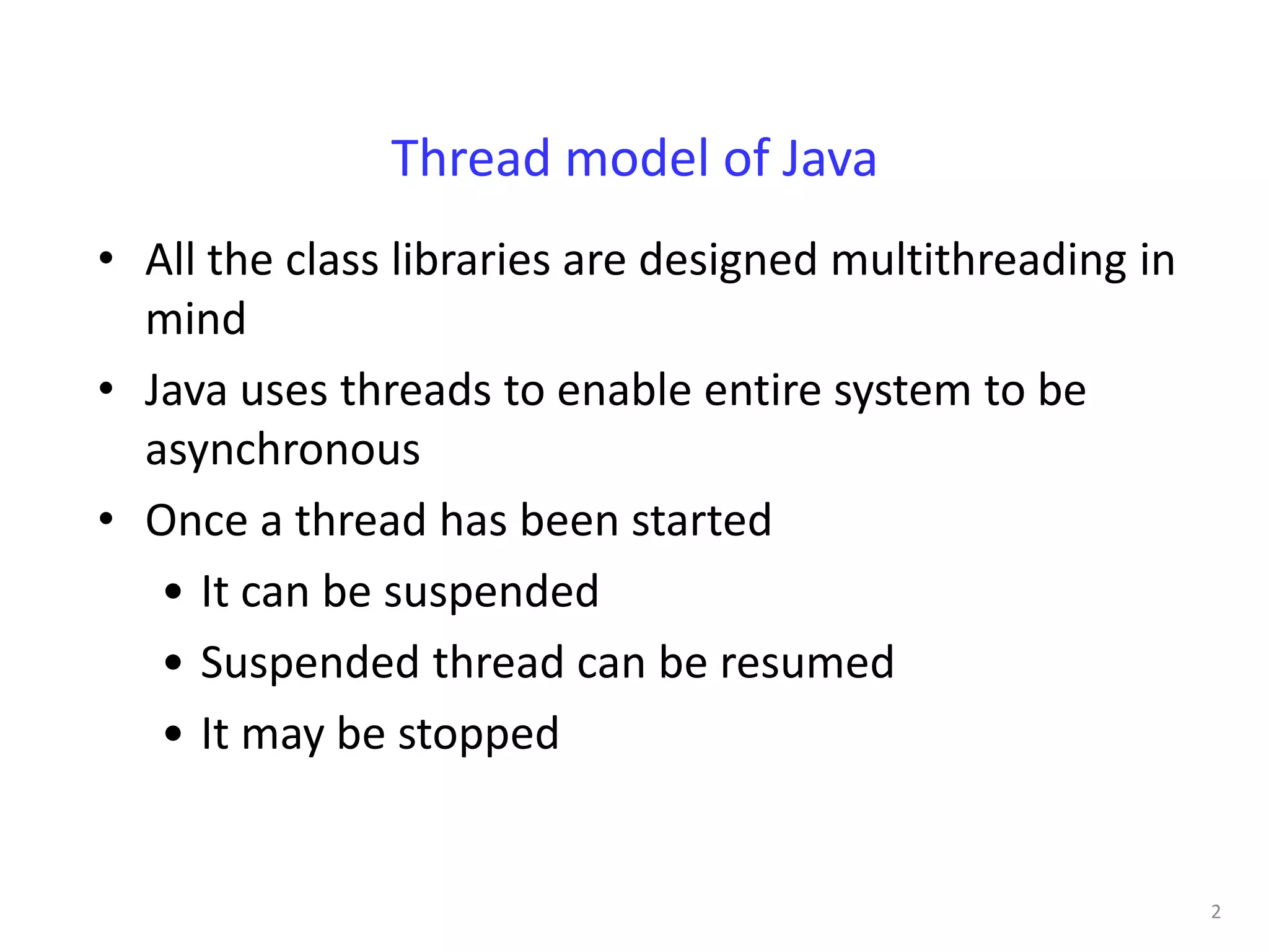 Thread model of Java
• All the class libraries are designed multithreading in
  mind
• Java uses threads to enable entire system to be
  asynchronous
• Once a thread has been started
   • It can be suspended
   • Suspended thread can be resumed
   • It may be stopped


                                                           2
 