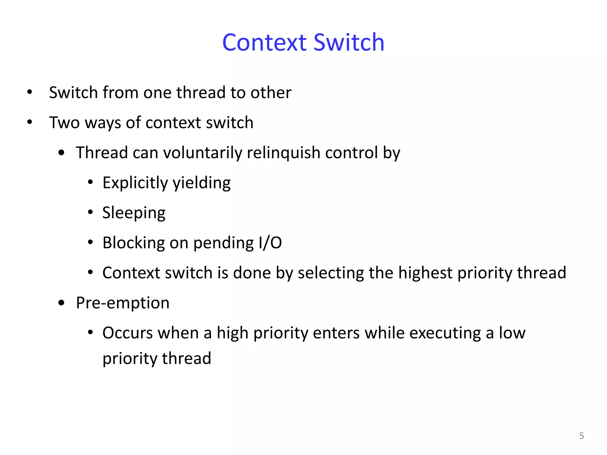 Context Switch
• Switch from one thread to other
• Two ways of context switch
   • Thread can voluntarily relinquish control by
       • Explicitly yielding
       • Sleeping
       • Blocking on pending I/O
       • Context switch is done by selecting the highest priority thread
   • Pre-emption
       • Occurs when a high priority enters while executing a low
         priority thread



                                                                           5
 