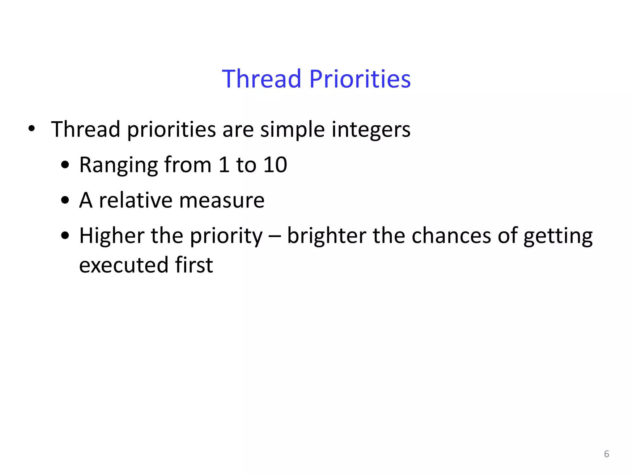Thread Priorities
• Thread priorities are simple integers
   • Ranging from 1 to 10
   • A relative measure
   • Higher the priority – brighter the chances of getting
     executed first




                                                             6
 