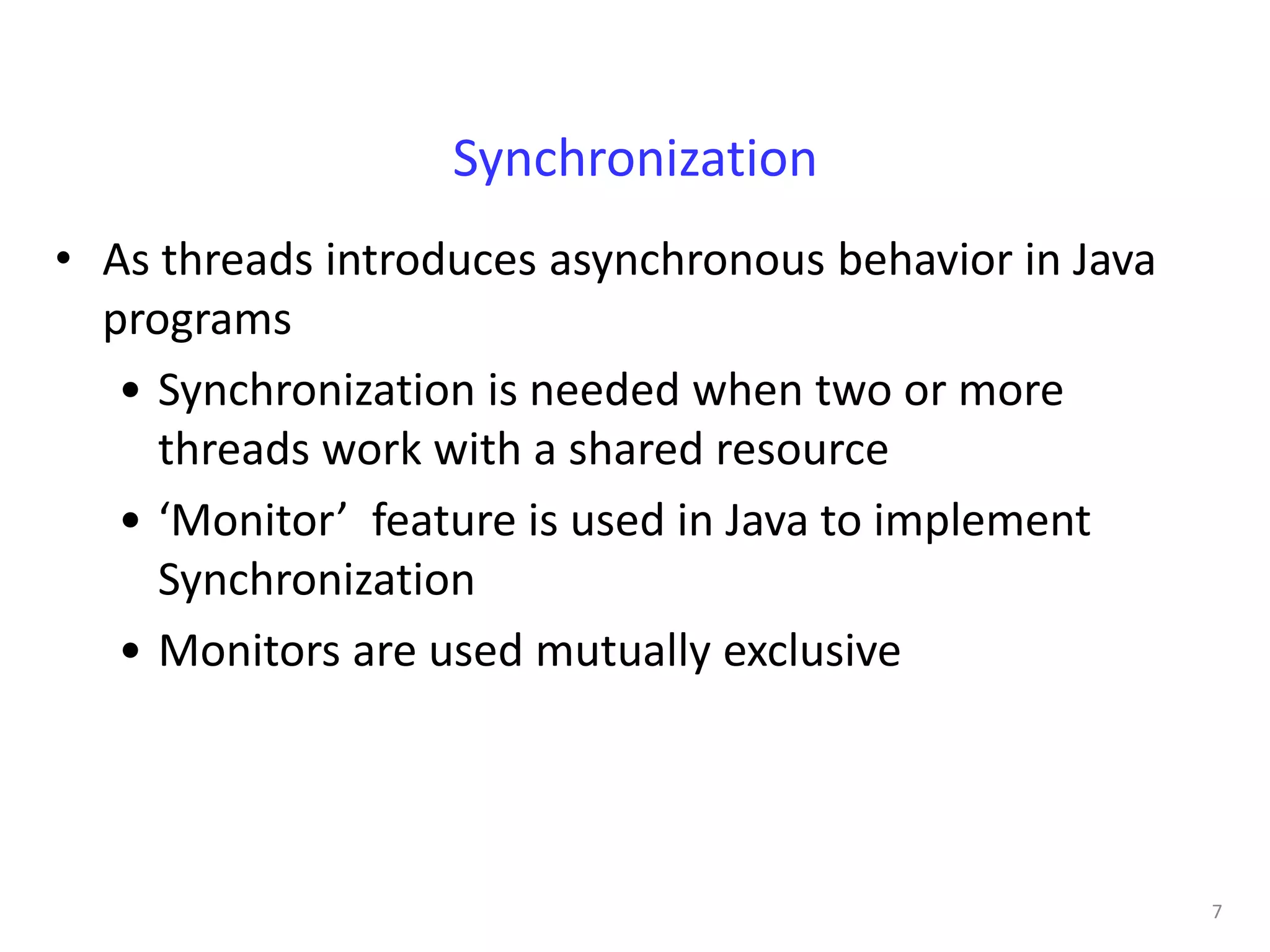 Synchronization
• As threads introduces asynchronous behavior in Java
  programs
   • Synchronization is needed when two or more
     threads work with a shared resource
   • ‘Monitor’ feature is used in Java to implement
     Synchronization
   • Monitors are used mutually exclusive




                                                        7
 