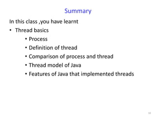 Summary
In this class ,you have learnt
• Thread basics
       • Process
       • Definition of thread
       • Comparison of process and thread
       • Thread model of Java
       • Features of Java that implemented threads




                                                     10
 