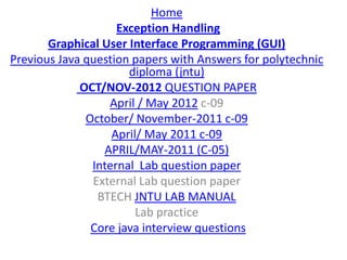 Home
                    Exception Handling
       Graphical User Interface Programming (GUI)
Previous Java question papers with Answers for polytechnic
                      diploma (jntu)
             OCT/NOV-2012 QUESTION PAPER
                  April / May 2012 c-09
              October/ November-2011 c-09
                   April/ May 2011 c-09
                 APRIL/MAY-2011 (C-05)
               Internal Lab question paper
               External Lab question paper
                BTECH JNTU LAB MANUAL
                        Lab practice
               Core java interview questions
 
